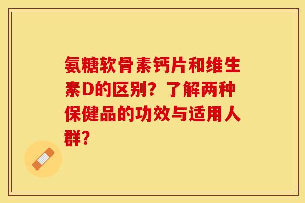 氨糖软骨素钙片和维生素D的区别？了解两种保健品的功效与适用人群？