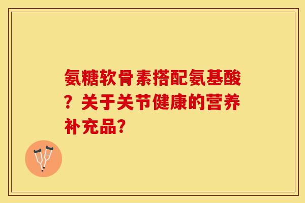 氨糖软骨素搭配氨基酸？关于关节健康的营养补充品？-第1张图片-关节保镖