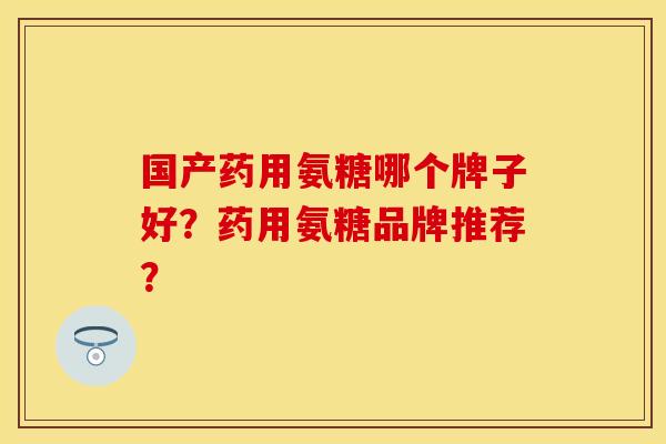 国产药用氨糖哪个牌子好？药用氨糖品牌推荐？-第1张图片-关节保镖