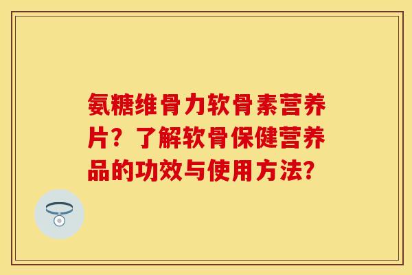 氨糖维骨力软骨素营养片？了解软骨保健营养品的功效与使用方法？-第1张图片-关节保镖