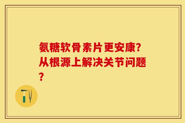 氨糖软骨素片更安康？从根源上解决关节问题？-第1张图片-关节保镖