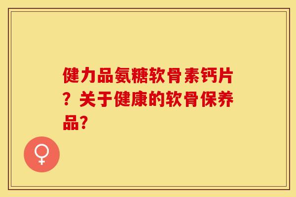 健力品氨糖软骨素钙片？关于健康的软骨保养品？-第1张图片-关节保镖