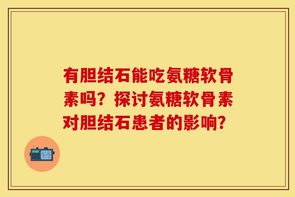 有胆结石能吃氨糖软骨素吗？探讨氨糖软骨素对胆结石患者的影响？-第1张图片-关节保镖