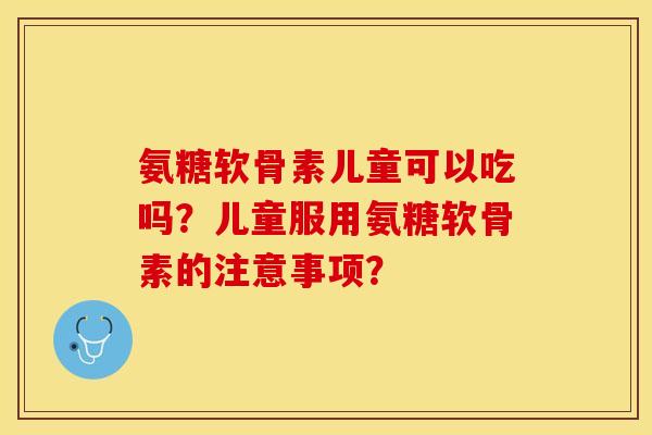 氨糖软骨素儿童可以吃吗？儿童服用氨糖软骨素的注意事项？-第1张图片-关节保镖