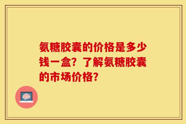 氨糖胶囊的价格是多少钱一盒？了解氨糖胶囊的市场价格？-第1张图片-关节保镖