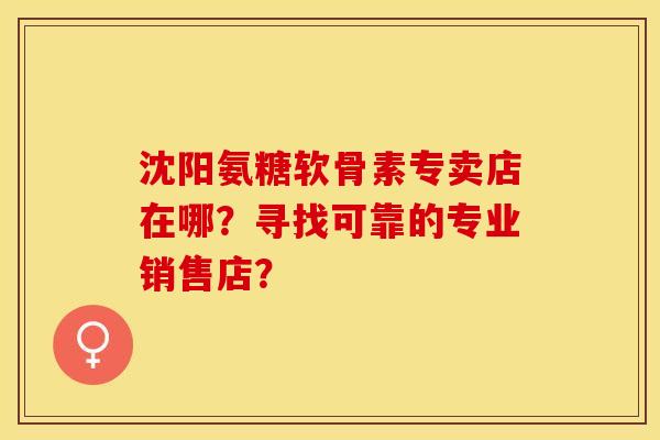 沈阳氨糖软骨素专卖店在哪？寻找可靠的专业销售店？-第1张图片-关节保镖