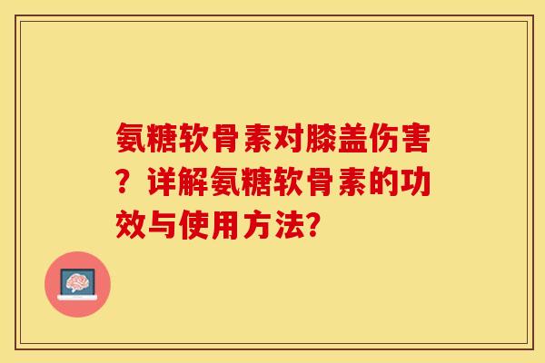 氨糖软骨素对膝盖伤害？详解氨糖软骨素的功效与使用方法？-第1张图片-关节保镖
