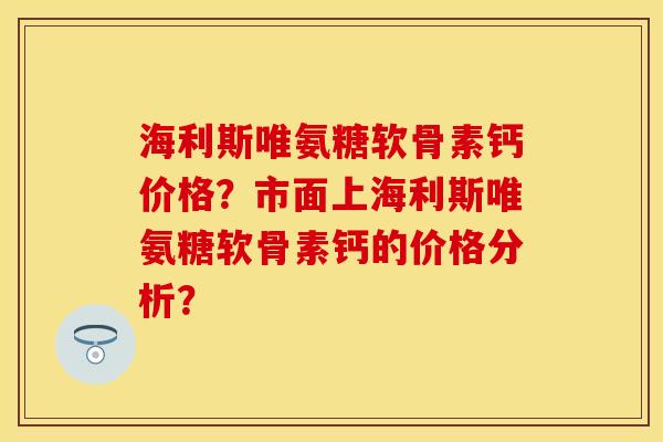 海利斯唯氨糖软骨素钙价格？市面上海利斯唯氨糖软骨素钙的价格分析？-第1张图片-关节保镖
