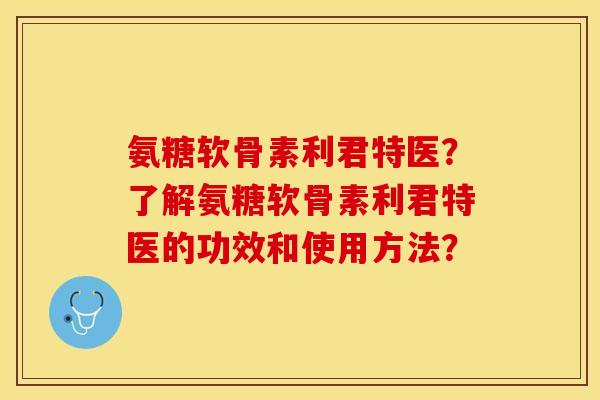 氨糖软骨素利君特医？了解氨糖软骨素利君特医的功效和使用方法？-第1张图片-关节保镖