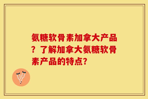 氨糖软骨素加拿大产品？了解加拿大氨糖软骨素产品的特点？-第1张图片-关节保镖