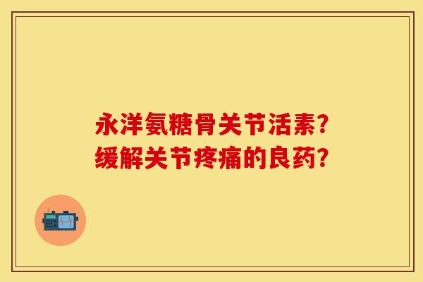 永洋氨糖骨关节活素？缓解关节疼痛的良药？-第1张图片-关节保镖