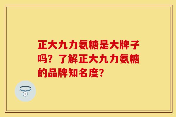 正大九力氨糖是大牌子吗？了解正大九力氨糖的品牌知名度？-第1张图片-关节保镖