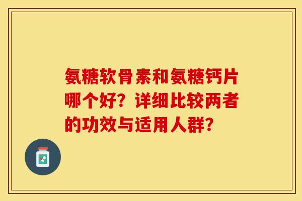 氨糖软骨素和氨糖钙片哪个好？详细比较两者的功效与适用人群？-第1张图片-关节保镖