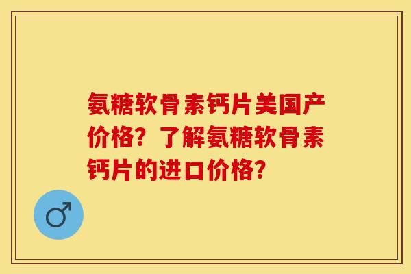 氨糖软骨素钙片美国产价格？了解氨糖软骨素钙片的进口价格？