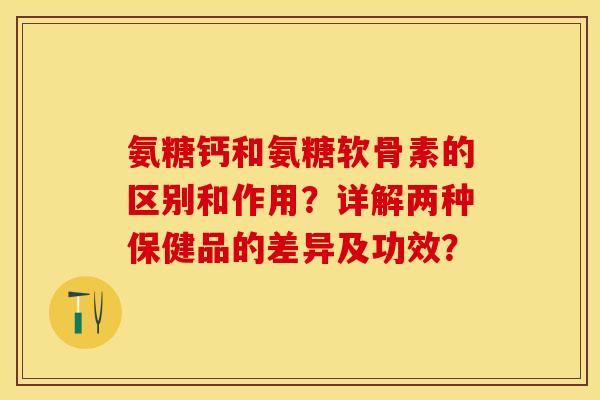氨糖钙和氨糖软骨素的区别和作用？详解两种保健品的差异及功效？-第1张图片-关节保镖