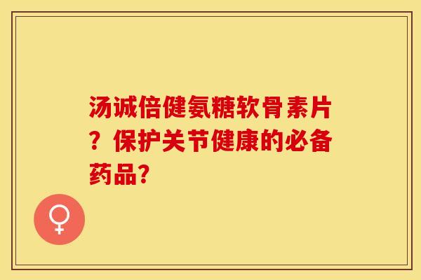 汤诚倍健氨糖软骨素片？保护关节健康的必备药品？-第1张图片-关节保镖