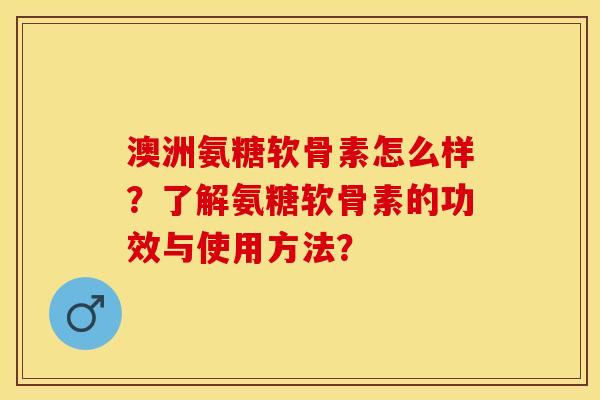 澳洲氨糖软骨素怎么样？了解氨糖软骨素的功效与使用方法？-第1张图片-关节保镖