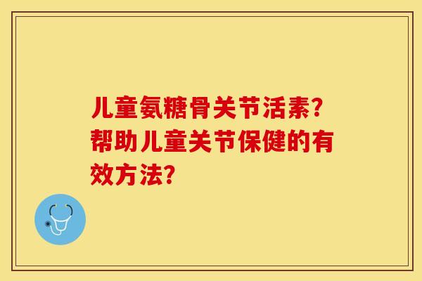 儿童氨糖骨关节活素？帮助儿童关节保健的有效方法？-第1张图片-关节保镖