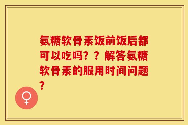 氨糖软骨素饭前饭后都可以吃吗？？解答氨糖软骨素的服用时间问题？-第1张图片-关节保镖