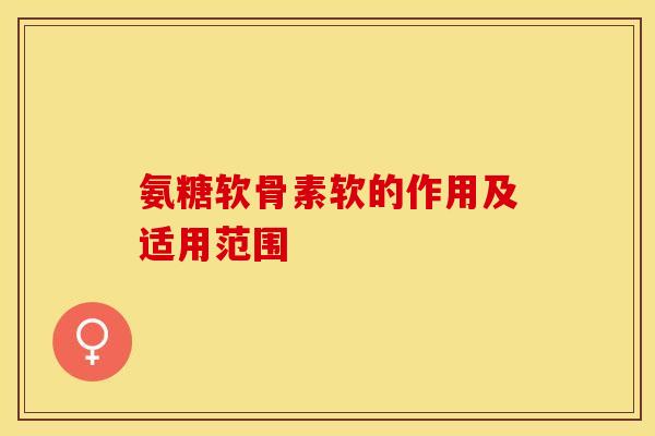 氨糖软骨素软的作用及适用范围-第1张图片-关节保镖