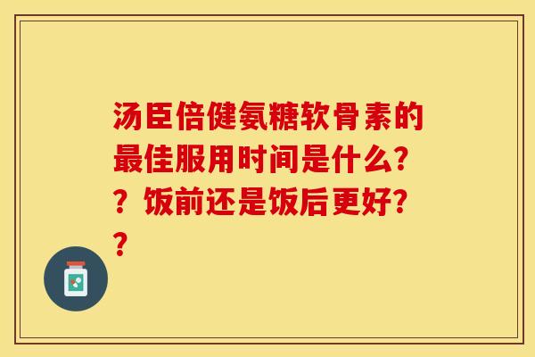 汤臣倍健氨糖软骨素的最佳服用时间是什么？？饭前还是饭后更好？？-第1张图片-关节保镖