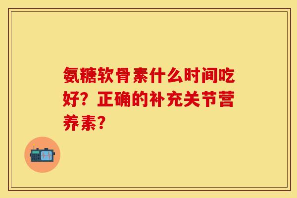 氨糖软骨素什么时间吃好？正确的补充关节营养素？-第1张图片-关节保镖