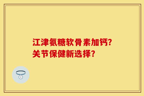 江津氨糖软骨素加钙？关节保健新选择？-第1张图片-关节保镖