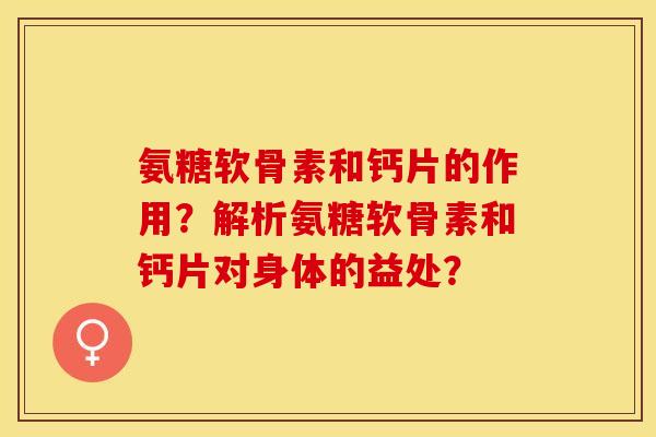 氨糖软骨素和钙片的作用？解析氨糖软骨素和钙片对身体的益处？-第1张图片-关节保镖