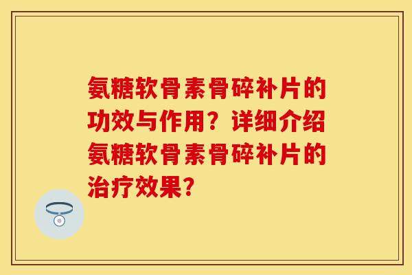 氨糖软骨素骨碎补片的功效与作用？详细介绍氨糖软骨素骨碎补片的治疗效果？-第1张图片-关节保镖