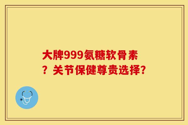 大牌999氨糖软骨素？关节保健尊贵选择？-第1张图片-关节保镖