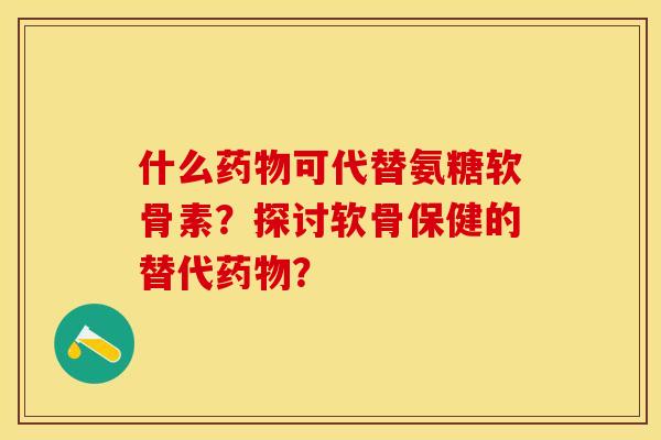 什么药物可代替氨糖软骨素？探讨软骨保健的替代药物？-第1张图片-关节保镖