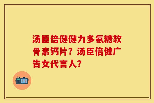 汤臣倍健健力多氨糖软骨素钙片？汤臣倍健广告女代言人？-第1张图片-关节保镖