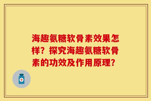 海趣氨糖软骨素效果怎样？探究海趣氨糖软骨素的功效及作用原理？-第1张图片-关节保镖