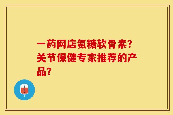 一药网店氨糖软骨素？关节保健专家推荐的产品？-第1张图片-关节保镖