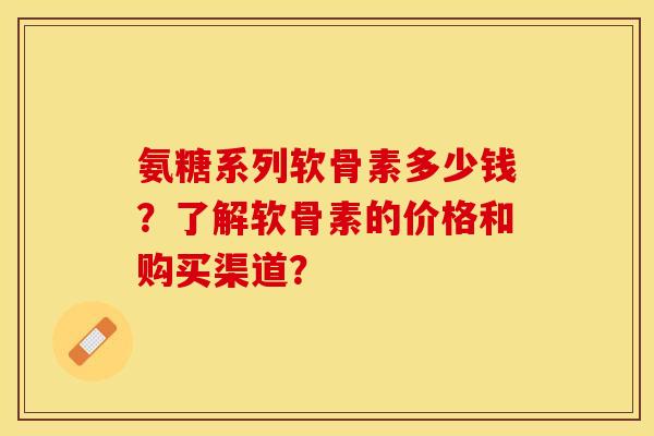 氨糖系列软骨素多少钱？了解软骨素的价格和购买渠道？-第1张图片-关节保镖
