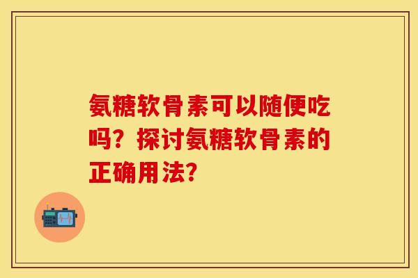 氨糖软骨素可以随便吃吗？探讨氨糖软骨素的正确用法？-第1张图片-关节保镖