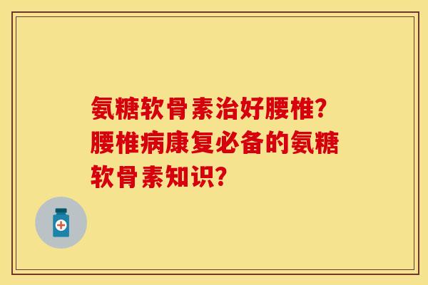 氨糖软骨素治好腰椎？腰椎病康复必备的氨糖软骨素知识？-第1张图片-关节保镖