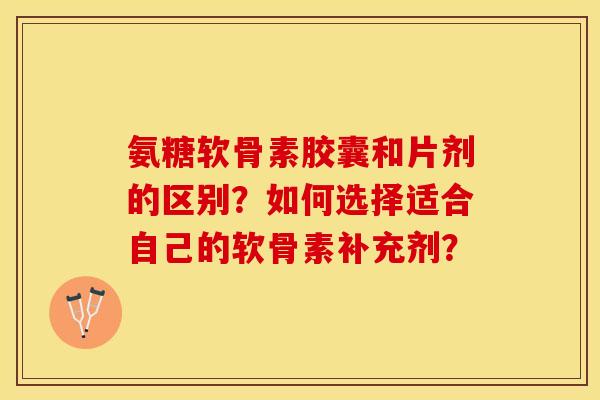 氨糖软骨素胶囊和片剂的区别？如何选择适合自己的软骨素补充剂？-第1张图片-关节保镖