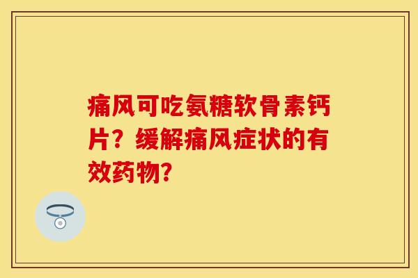痛风可吃氨糖软骨素钙片？缓解痛风症状的有效药物？-第1张图片-关节保镖