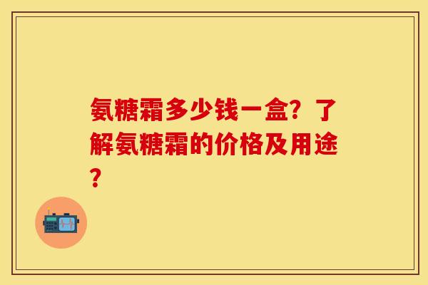 氨糖霜多少钱一盒？了解氨糖霜的价格及用途？-第1张图片-关节保镖