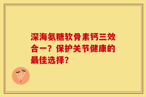 深海氨糖软骨素钙三效合一？保护关节健康的最佳选择？-第1张图片-关节保镖
