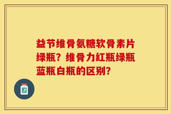 益节维骨氨糖软骨素片绿瓶？维骨力红瓶绿瓶蓝瓶白瓶的区别？-第1张图片-关节保镖