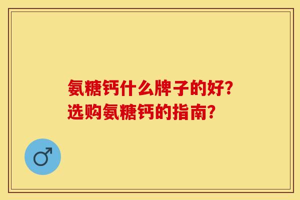 氨糖钙什么牌子的好？选购氨糖钙的指南？-第1张图片-关节保镖