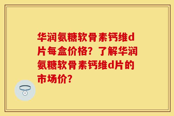 华润氨糖软骨素钙维d片每盒价格？了解华润氨糖软骨素钙维d片的市场价？-第1张图片-关节保镖