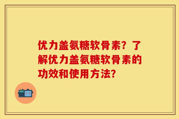 优力盖氨糖软骨素？了解优力盖氨糖软骨素的功效和使用方法？-第1张图片-关节保镖