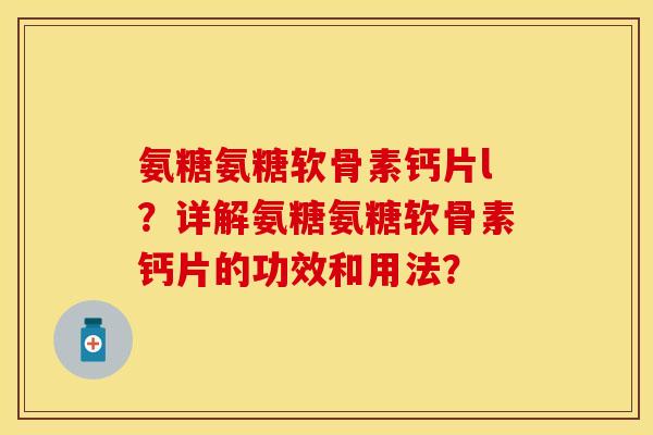 氨糖氨糖软骨素钙片l？详解氨糖氨糖软骨素钙片的功效和用法？-第1张图片-关节保镖