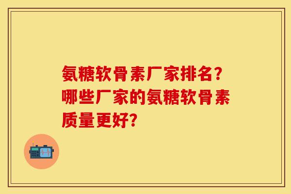 氨糖软骨素厂家排名？哪些厂家的氨糖软骨素质量更好？-第1张图片-关节保镖