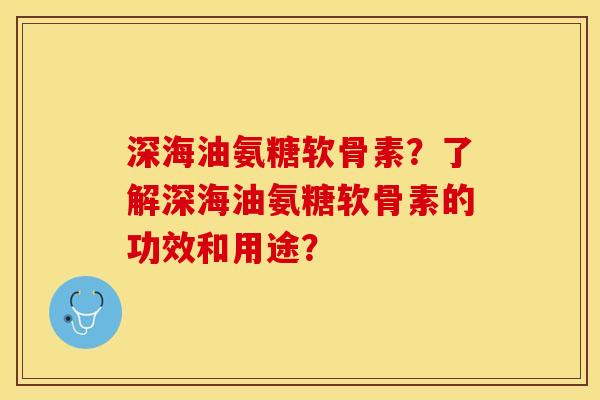 深海油氨糖软骨素？了解深海油氨糖软骨素的功效和用途？