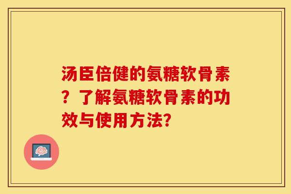 汤臣倍健的氨糖软骨素？了解氨糖软骨素的功效与使用方法？-第1张图片-关节保镖