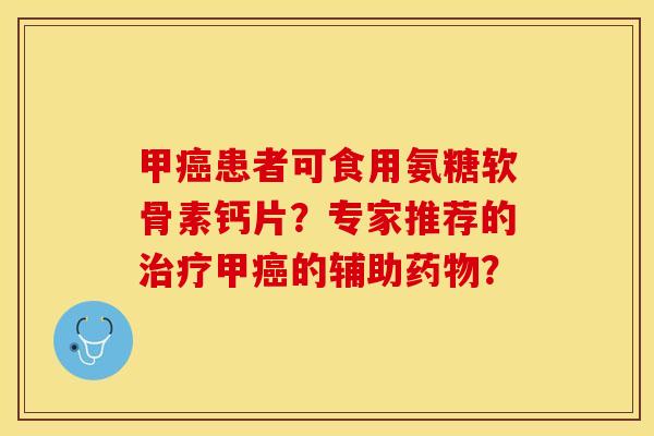 甲癌患者可食用氨糖软骨素钙片？专家推荐的治疗甲癌的辅助药物？-第1张图片-关节保镖